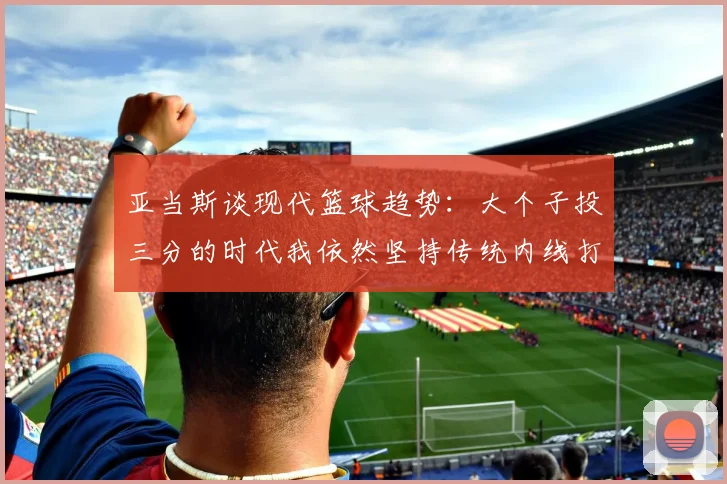亚当斯谈现代篮球趋势：大个子投三分的时代我依然坚持传统内线打法