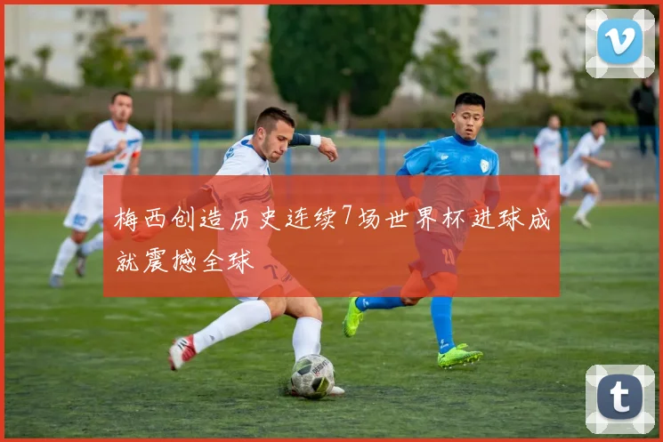 梅西创造历史连续7场世界杯进球成就震撼全球