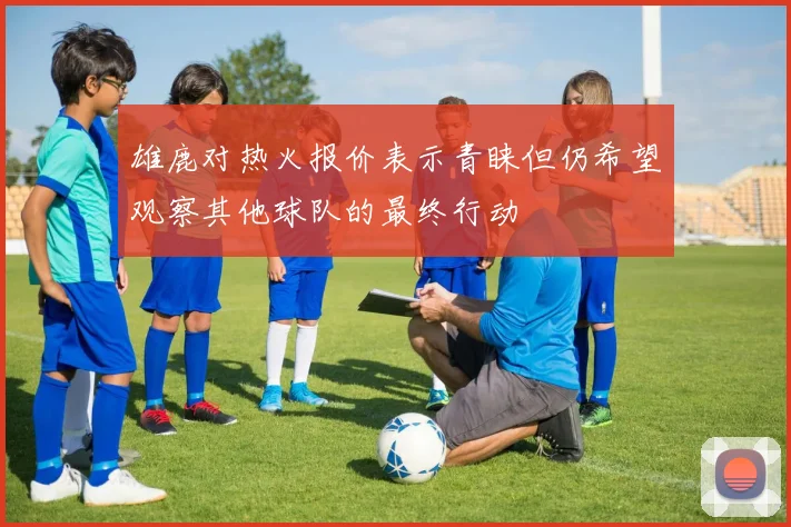 雄鹿对热火报价表示青睐但仍希望观察其他球队的最终行动