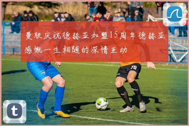 曼联庆祝德赫亚加盟15周年德赫亚感慨一生相随的深情互动