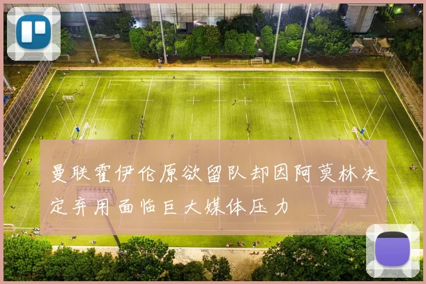 曼联霍伊伦原欲留队却因阿莫林决定弃用面临巨大媒体压力