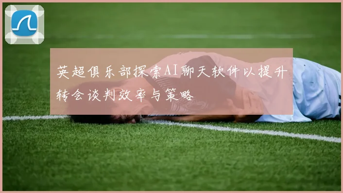 英超俱乐部探索AI聊天软件以提升转会谈判效率与策略