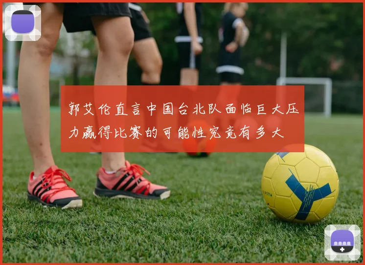 郭艾伦直言中国台北队面临巨大压力赢得比赛的可能性究竟有多大