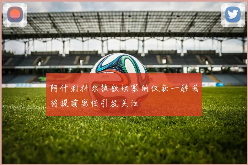 阿什利科尔执教切塞纳仅获一胜或将提前离任引发关注