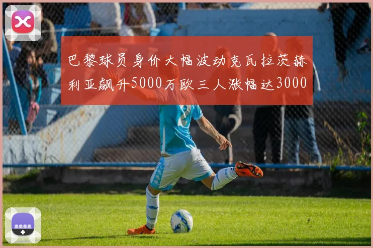 巴黎球员身价大幅波动克瓦拉茨赫利亚飙升5000万欧三人涨幅达3000万欧