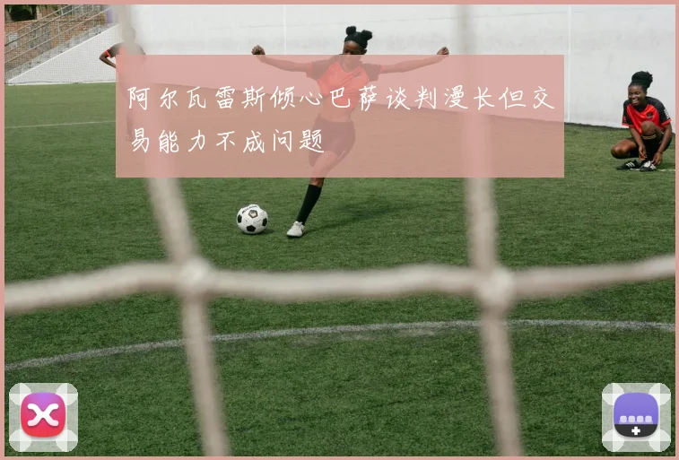 阿尔瓦雷斯倾心巴萨谈判漫长但交易能力不成问题