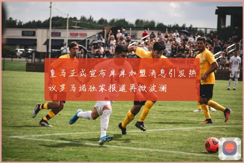 皇马正式宣布库库加盟消息引发热议罗马诺独家报道再掀波澜